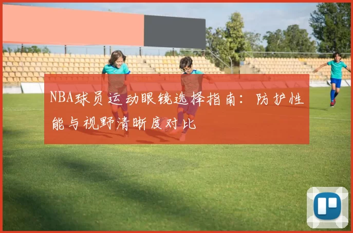 NBA球员运动眼镜选择指南：防护性能与视野清晰度对比