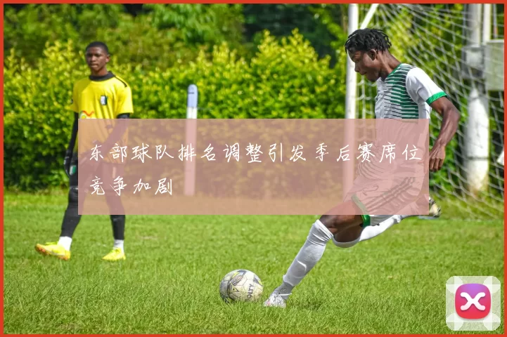 东部球队排名调整引发季后赛席位竞争加剧