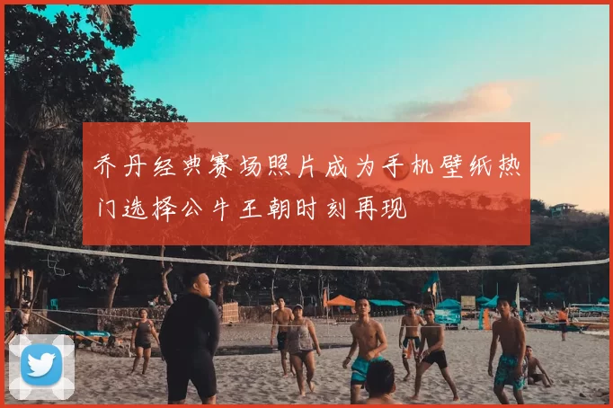 乔丹经典赛场照片成为手机壁纸热门选择公牛王朝时刻再现