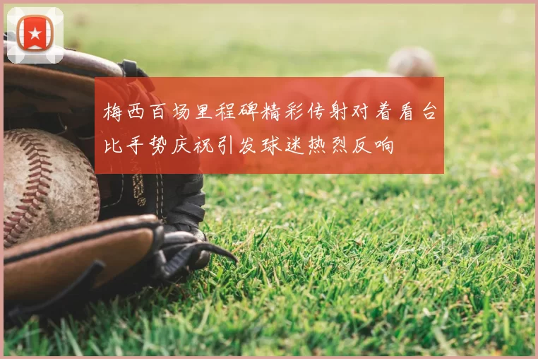 梅西百场里程碑精彩传射对着看台比手势庆祝引发球迷热烈反响