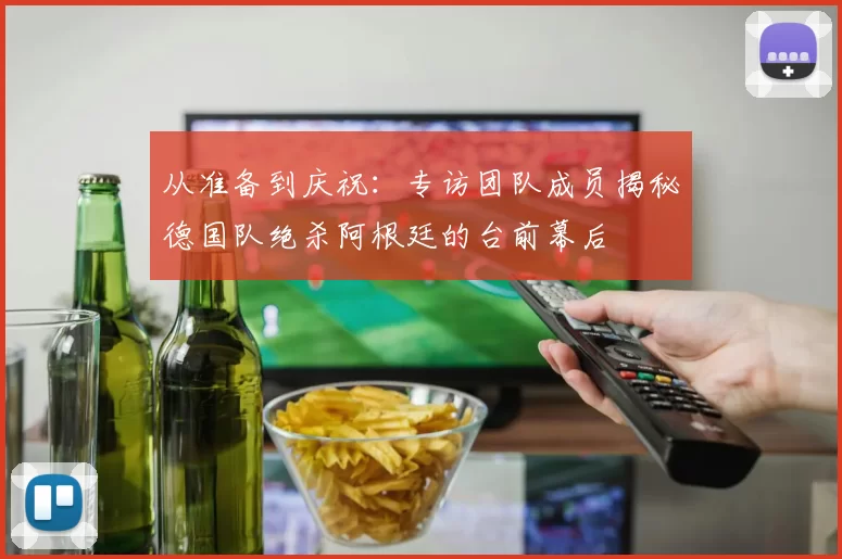从准备到庆祝:专访团队成员揭秘德国队绝杀阿根廷的台前幕后