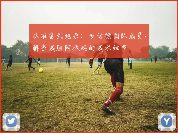 从准备到绝杀：专访德国队成员，解密战胜阿根廷的战术细节
