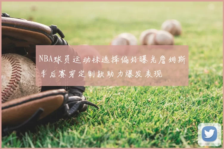 NBA球员运动袜选择偏好曝光詹姆斯季后赛穿定制款助力爆发表现