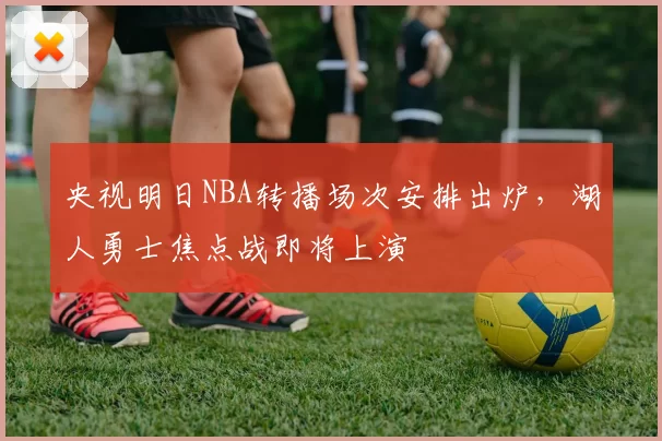 央视明日NBA转播场次安排出炉，湖人勇士焦点战即将上演