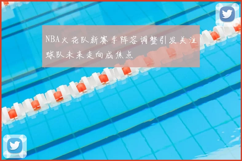 NBA火花队新赛季阵容调整引发关注球队未来走向成焦点