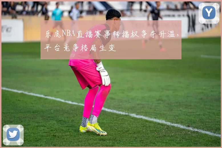 乐虎NBA直播赛事转播权争夺升温，平台竞争格局生变