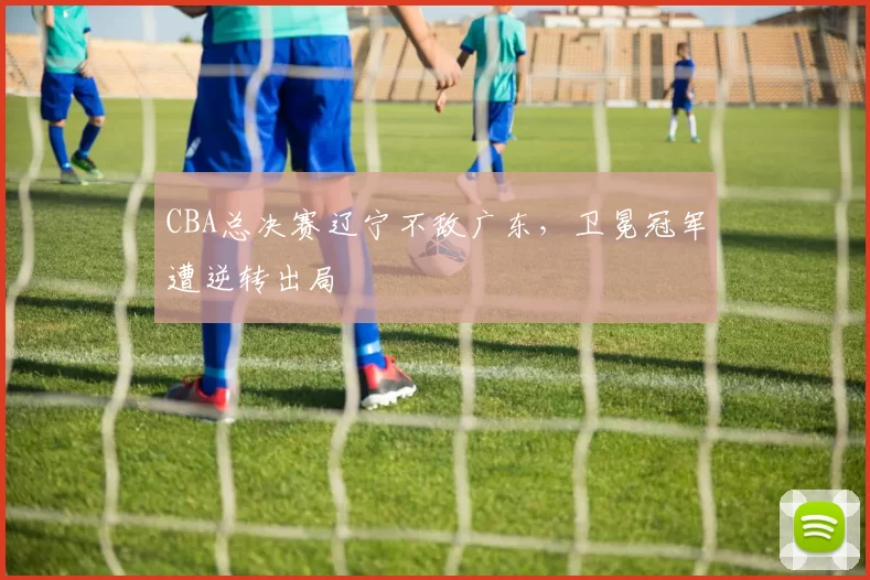 CBA总决赛辽宁不敌广东，卫冕冠军遭逆转出局