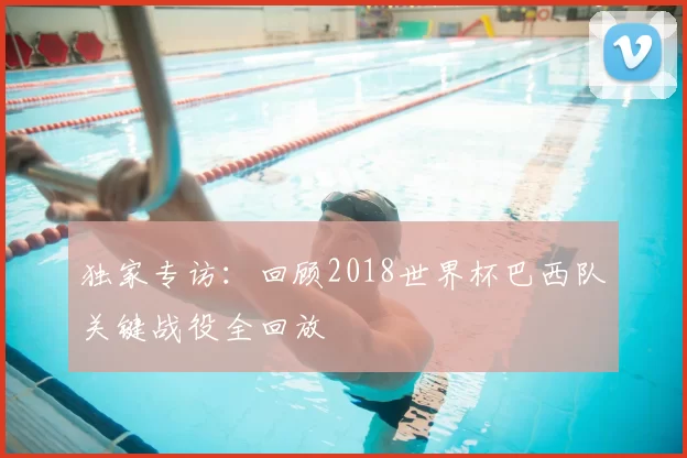 独家专访：回顾2018世界杯巴西队关键战役全回放