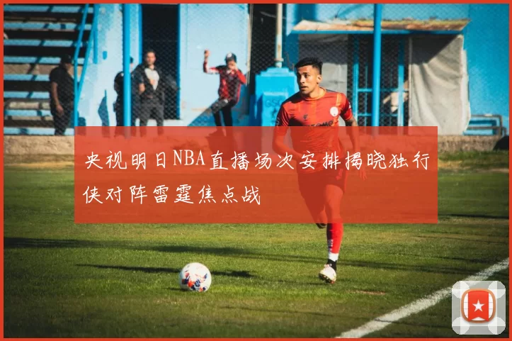 央视明日NBA直播场次安排揭晓独行侠对阵雷霆焦点战