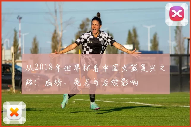 从2018年世界杯看中国女篮复兴之路：成绩、亮点与后续影响