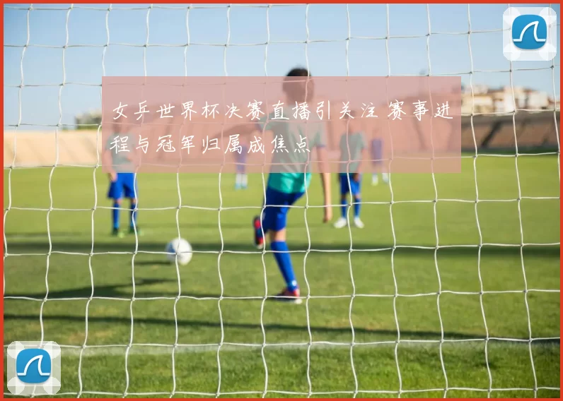 女乒世界杯决赛直播引关注 赛事进程与冠军归属成焦点