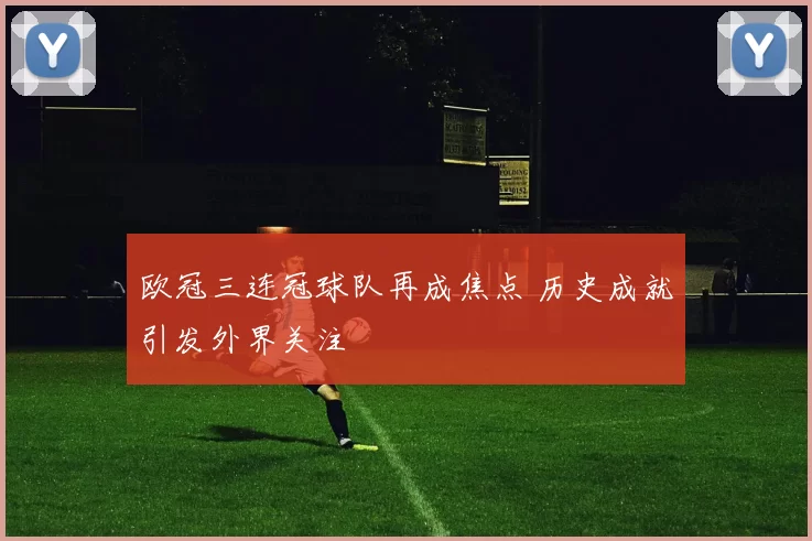欧冠三连冠球队再成焦点 历史成就引发外界关注