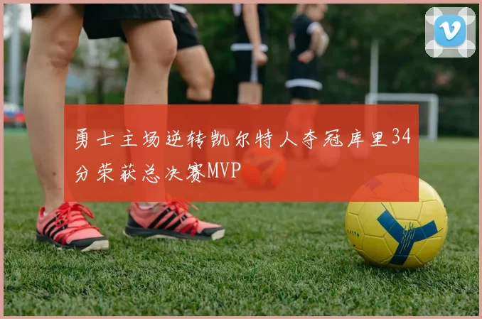 勇士主场逆转凯尔特人夺冠库里34分荣获总决赛MVP