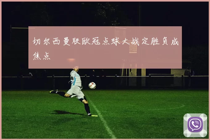 切尔西曼联欧冠点球大战定胜负成焦点