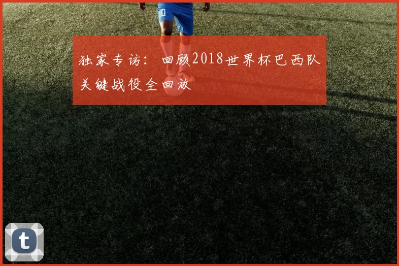 独家专访：回顾2018世界杯巴西队关键战役全回放