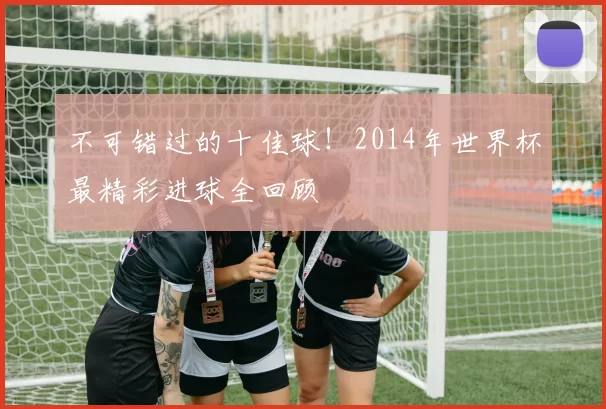 不可错过的十佳球！2014年世界杯最精彩进球全回顾