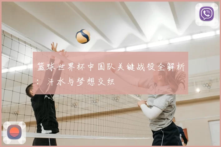 篮球世界杯中国队关键战役全解析:汗水与梦想交织