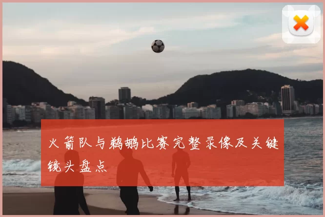 火箭队与鹈鹕比赛完整录像及关键镜头盘点