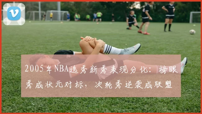 2005年NBA选秀新秀表现分化：榜眼秀成状元对标，次轮秀逆袭成联盟核心