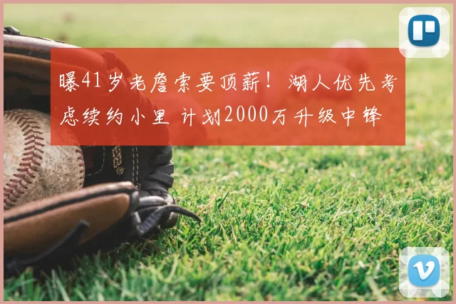 曝41岁老詹索要顶薪！湖人优先考虑续约小里 计划2000万升级中锋