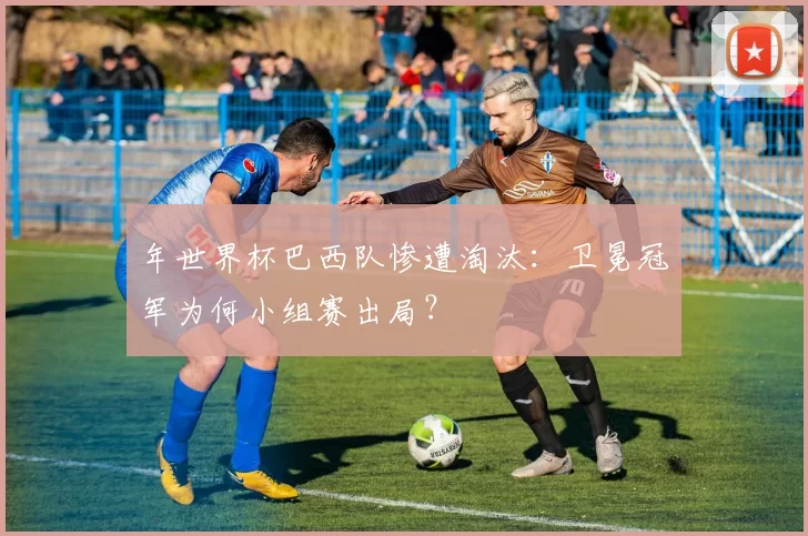 年世界杯巴西队惨遭淘汰：卫冕冠军为何小组赛出局？